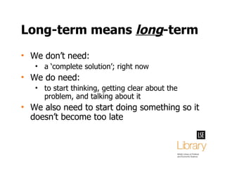 Long-term means  long -term We don’t need: a ‘complete solution’; right now We do need: to start thinking, getting clear about the problem, and talking about it We also need to start doing something so it doesn’t become too late 
