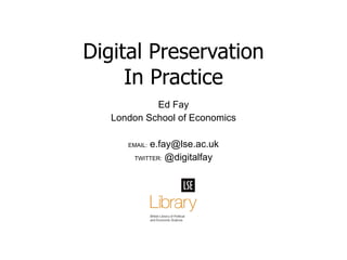 Ed Fay London School of Economics EMAIL:  e.fay@lse.ac.uk TWITTER:  @digitalfay Digital Preservation In Practice 