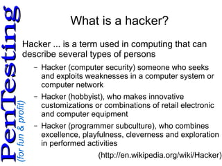 (forfun&profit)
PenTestingPenTesting
What is a hacker?
Hacker ... is a term used in computing that can
describe several types of persons
– Hacker (computer security) someone who seeks
and exploits weaknesses in a computer system or
computer network
– Hacker (hobbyist), who makes innovative
customizations or combinations of retail electronic
and computer equipment
– Hacker (programmer subculture), who combines
excellence, playfulness, cleverness and exploration
in performed activities
(http://en.wikipedia.org/wiki/Hacker)
 