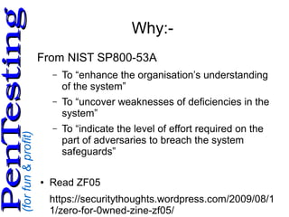 (forfun&profit)
PenTestingPenTesting
Why:-
From NIST SP800-53A
– To “enhance the organisation’s understanding
of the system”
– To “uncover weaknesses of deficiencies in the
system”
– To “indicate the level of effort required on the
part of adversaries to breach the system
safeguards”
● Read ZF05
https://securitythoughts.wordpress.com/2009/08/1
1/zero-for-0wned-zine-zf05/
 