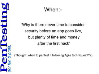 (forfun&profit)
PenTestingPenTesting
When:-
“Why is there never time to consider
security before an app goes live,
but plenty of time and money
after the first hack”
(Thought: when to pentest if following Agile techniques???)
 