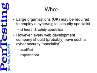 (forfun&profit)
PenTestingPenTesting
Who:-
● Large organisations (UK) may be required
to employ a cyber/digital security specialist
– cf health & safety specialists
● However, every web development
company should (probably) have such a
cyber security “specialist”
– qualified
– experienced
 