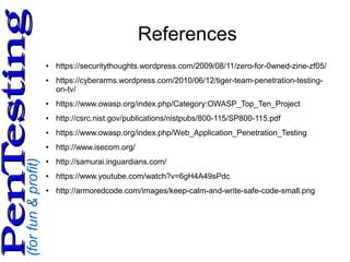 (forfun&profit)
PenTestingPenTesting
References
● https://securitythoughts.wordpress.com/2009/08/11/zero-for-0wned-zine-zf05/
● https://cyberarms.wordpress.com/2010/06/12/tiger-team-penetration-testing-
on-tv/
● https://www.owasp.org/index.php/Category:OWASP_Top_Ten_Project
● http://csrc.nist.gov/publications/nistpubs/800-115/SP800-115.pdf
● https://www.owasp.org/index.php/Web_Application_Penetration_Testing
● http://www.isecom.org/
● http://samurai.inguardians.com/
● https://www.youtube.com/watch?v=6gH4A49sPdc
● http://armoredcode.com/images/keep-calm-and-write-safe-code-small.png
 
