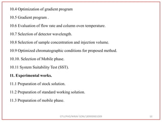 10.4 Optimization of gradient program
10.5 Gradient program .
10.6 Evaluation of flow rate and column oven temperature.
10.7 Selection of detector wavelength.
10.8 Selection of sample concentration and injection volume.
10.9 Optimized chromatographic conditions for proposed method.
10.10. Selection of Mobile phase.
10.11 System Suitability Test (SST).
11. Experimental works.
11.1 Preparation of stock solution.
11.2 Preparation of standard working solution.
11.3 Preparation of mobile phase.
GTU/PHD/NIRAV SONI/189999901009 10
 