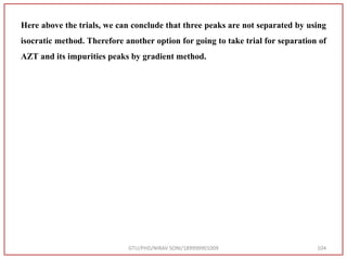 Here above the trials, we can conclude that three peaks are not separated by using
isocratic method. Therefore another option for going to take trial for separation of
AZT and its impurities peaks by gradient method.
GTU/PHD/NIRAV SONI/189999901009 104
 