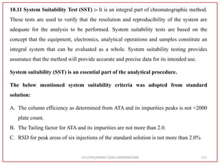 GTU/PHD/NIRAV SONI/189999901009 117
10.11 System Suitability Test (SST) :- It is an integral part of chromatographic method.
These tests are used to verify that the resolution and reproducibility of the system are
adequate for the analysis to be performed. System suitability tests are based on the
concept that the equipment, electronics, analytical operations and samples constitute an
integral system that can be evaluated as a whole. System suitability testing provides
assurance that the method will provide accurate and precise data for its intended use.
System suitability (SST) is an essential part of the analytical procedure.
The below mentioned system suitability criteria was adopted from standard
solution:
A. The column efficiency as determined from ATA and its impurities peaks is not <2000
plate count.
B. The Tailing factor for ATA and its impurities are not more than 2.0.
C. RSD for peak areas of six injections of the standard solution is not more than 2.0%
 