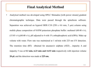Final Analytical Method
• Analytical method was developed using HPLC Shimadzu [with power stream] gradient
chromatographic technique. Data were passed through the spinchrom software.
Separation was achieved on hypersil BDS C18 (250 x 4.6 mm, 5 μm) column using
mobile phase composition of 0.05M potassium phosphate buffer: methanol (60:40 v/v),
(15:85 v/v),(60:40 v/v), pH adjusted to 4 with 1% orthophosphoric acid (OPA). Make up
volume with water. Flow rate was maintained at 1 ml/min with 225 nm UV detection.
The retention time (RT) obtained for atazanavir sulphate (ATZ) , impurity A and
impurity 5 was at 5.3 min, 6.23 min and 14.53 min respectively with injection volume
20 μL and the detection was made at 225 nm.
GTU/PHD/NIRAV SONI/189999901009 118
 
