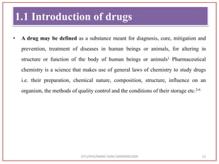 1.1 Introduction of drugs
• A drug may be defined as a substance meant for diagnosis, cure, mitigation and
prevention, treatment of diseases in human beings or animals, for altering in
structure or function of the body of human beings or animals1. Pharmaceutical
chemistry is a science that makes use of general laws of chemistry to study drugs
i.e. their preparation, chemical nature, composition, structure, influence on an
organism, the methods of quality control and the conditions of their storage etc.2-6
GTU/PHD/NIRAV SONI/189999901009 12
 