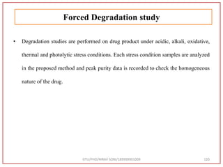 Forced Degradation study
• Degradation studies are performed on drug product under acidic, alkali, oxidative,
thermal and photolytic stress conditions. Each stress condition samples are analyzed
in the proposed method and peak purity data is recorded to check the homogeneous
nature of the drug.
GTU/PHD/NIRAV SONI/189999901009 120
 