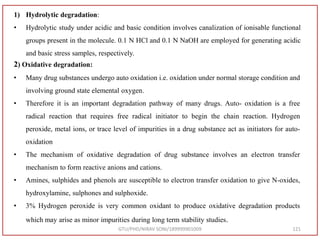 GTU/PHD/NIRAV SONI/189999901009 121
1) Hydrolytic degradation:
• Hydrolytic study under acidic and basic condition involves canalization of ionisable functional
groups present in the molecule. 0.1 N HCl and 0.1 N NaOH are employed for generating acidic
and basic stress samples, respectively.
2) Oxidative degradation:
• Many drug substances undergo auto oxidation i.e. oxidation under normal storage condition and
involving ground state elemental oxygen.
• Therefore it is an important degradation pathway of many drugs. Auto- oxidation is a free
radical reaction that requires free radical initiator to begin the chain reaction. Hydrogen
peroxide, metal ions, or trace level of impurities in a drug substance act as initiators for auto-
oxidation
• The mechanism of oxidative degradation of drug substance involves an electron transfer
mechanism to form reactive anions and cations.
• Amines, sulphides and phenols are susceptible to electron transfer oxidation to give N-oxides,
hydroxylamine, sulphones and sulphoxide.
• 3% Hydrogen peroxide is very common oxidant to produce oxidative degradation products
which may arise as minor impurities during long term stability studies.
 