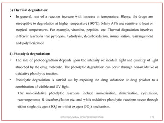 GTU/PHD/NIRAV SONI/189999901009 122
3) Thermal degradation:
• In general, rate of a reaction increase with increase in temperature. Hence, the drugs are
susceptible to degradation at higher temperature (105ºC). Many APIs are sensitive to heat or
tropical temperatures. For example, vitamins, peptides, etc. Thermal degradation involves
different reactions like pyrolysis, hydrolysis, decarboxylation, isomerisation, rearrangement
and polymerization
4) Photolytic degradation:
• The rate of photodegradtion depends upon the intensity of incident light and quantity of light
absorbed by the drug molecule. The photolytic degradation can occur through non-oxidative or
oxidative photolytic reaction.
• Photolytic degradation is carried out by exposing the drug substance or drug product to a
combination of visible and UV light.
The non-oxidative photolytic reactions include isomerisation, dimerization, cyclization,
rearrangements & decarboxylation etc. and while oxidative photolytic reactions occur through
either singlet oxygen (1O2) or triplet oxygen (3O2) mechanism.
 