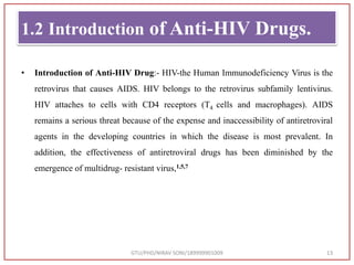 1.2 Introduction of Anti-HIV Drugs.
• Introduction of Anti-HIV Drug:- HIV-the Human Immunodeficiency Virus is the
retrovirus that causes AIDS. HIV belongs to the retrovirus subfamily lentivirus.
HIV attaches to cells with CD4 receptors (T4 cells and macrophages). AIDS
remains a serious threat because of the expense and inaccessibility of antiretroviral
agents in the developing countries in which the disease is most prevalent. In
addition, the effectiveness of antiretroviral drugs has been diminished by the
emergence of multidrug- resistant virus,1,5,7
GTU/PHD/NIRAV SONI/189999901009 13
 
