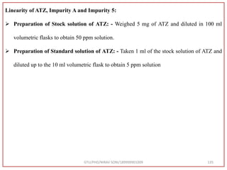 GTU/PHD/NIRAV SONI/189999901009 135
Linearity of ATZ, Impurity A and Impurity 5:
 Preparation of Stock solution of ATZ: - Weighed 5 mg of ATZ and diluted in 100 ml
volumetric flasks to obtain 50 ppm solution.
 Preparation of Standard solution of ATZ: - Taken 1 ml of the stock solution of ATZ and
diluted up to the 10 ml volumetric flask to obtain 5 ppm solution
 