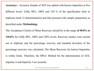 GTU/PHD/NIRAV SONI/189999901009 141
Accuracy:- Accuracy Sample of ATZ was spiked with known impurities at five
different levels: LOQ, 80%, 100% and 120 % of the specification limit in
triplicate (total 12 determinations) and then proceed with sample preparation as
described under Methodology.
The Acceptance Criteria of Mean Recovery should be in the range of 90.0% to
110.0% for LOQ, 80%, 100% and 120% levels. Recovery studies were carried
out in triplicate and the percentage recovery and standard deviation of the
percentage recovery was calculated. The Mean Recovery for known Impurities
is within limits. Therefore, the HPLC Method for the determination of ATZ,
impurity A and Impurity 5 are accurate.
 