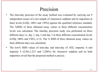 Precision
• The intra-day precision of the assay method was evaluated by carrying out 9
independent assays of a test sample of Atazanavir sulphate and its impurities at
three levels (LOQ, 100% and 150%) against the qualified reference standard.
The %RSD of three obtained assay values at three different concentration
levels was calculated. The interday precision study was performed on three
different days i.e. day 1, day 2 and day 3 at three different concentration levels
(LOQ, 100% and 150%, n=3). The % RSD of three obtained assay values on
three different days was calculated.
• The low% RSD values of intra-day and inter-day of ATZ, impurity A and
impurity 5 (2.561,1.217 and 1.288%) for Ataznavir sulphate and its both
impurities reveal that the proposed method is precise.
GTU/PHD/NIRAV SONI/189999901009 144
 