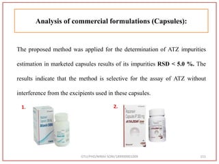 GTU/PHD/NIRAV SONI/189999901009 151
Analysis of commercial formulations (Capsules):
The proposed method was applied for the determination of ATZ impurities
estimation in marketed capsules results of its impurities RSD < 5.0 %. The
results indicate that the method is selective for the assay of ATZ without
interference from the excipients used in these capsules.
1. 2.
 