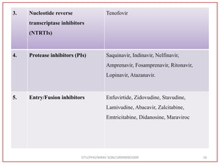 3. Nucleotide reverse
transcriptase inhibitors
(NTRTIs)
Tenofovir
4. Protease inhibitors (PIs) Saquinavir, Indinavir, Nelfinavir,
Amprenavir, Fosamprenavir, Ritonavir,
Lopinavir, Atazanavir.
5. Entry/Fusion inhibitors Enfuvirtide, Zidovudine, Stavudine,
Lamivudine, Abacavir, Zalcitabine,
Emtricitabine, Didanosine, Maraviroc
GTU/PHD/NIRAV SONI/189999901009 16
 