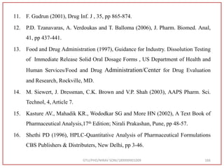 11. F. Gudrun (2001), Drug Inf. J , 35, pp 865-874.
12. P.D. Tzanavaras, A. Verdoukas and T. Balloma (2006), J. Pharm. Biomed. Anal,
41, pp 437-441.
13. Food and Drug Administration (1997), Guidance for Industry. Dissolution Testing
of Immediate Release Solid Oral Dosage Forms , US Department of Health and
Human Services/Food and Drug Administration/Center for Drug Evaluation
and Research, Rockville, MD.
14. M. Siewert, J. Dressman, C.K. Brown and V.P. Shah (2003), AAPS Pharm. Sci.
Technol, 4, Article 7.
15. Kasture AV., Mahadik KR., Wododkar SG and More HN (2002), A Text Book of
Pharmaceutical Analysis,17th Edition; Nirali Prakashan, Pune, pp 48-57.
16. Shethi PD (1996), HPLC-Quantitative Analysis of Pharmaceutical Formulations
CBS Publishers & Distributers, New Delhi, pp 3-46.
GTU/PHD/NIRAV SONI/189999901009 166
 