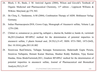 24. Block, J. H.; Beale, J. M. Antiviral Agents (2004), Wilson and Gisvold’s Textbook of
Organic Medicinal and Pharmaceutical Chemistry, 11th edition ; Lippincott Williams &
Wilkins: Maryland, pp 379, 943.
25. De Clerq, E.; Vandamme, A-M (2004), Combination Therapy of AIDS. Birkhauser Verlag:
Germany.
26. Indian Pharmacopoeia-2018, Crown Copy, Monograph of Atazanavir sulfate, Volume I, pp
1279-1280.
27. Chitturi sr, somannavar ys, peruri bg, nallapati s, sharma hk, budidet sr, handa vk, vurimindi
hb,2011,Gradient RP-HPLC method for the determination of potential impurities in
atazanavir sulfate, J pharm biomed anal, 28:55(1),31-47, ISSN: 0731-7085, 1873-264X,
Doi: 10.1016/j.jpba.2011.01.002
28. Sreenivasa RaoChitturia, Yallappa Somappa Somannavara, Badarinadh Gupta Peruria,
Sreenivas Nallapatia, Hemant Kumar Sharmaa, Shankar Reddy Budideta, Vijay Kumar
Handaa, Hima BinduVurimindi,2011, Gradient RP-HPLC method for the determination of
potential impurities in atazanavir sulfate, Journal of Pharmaceutical and Biomedical
Analysis,55(1),31-47
GTU/PHD/NIRAV SONI/189999901009 168
 