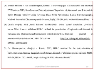 29. Murali krishna V.V.N Mantripragada,Sumathi v rao,Venugopal V.S.Nutulapati and Bhaskara
P.V.Mantena,2015, Simultaneous Determination of Impurities of Atazanavir and Ritonavir in
Tablet Dosage Form by Using Reversed-Phase Ultra Performance Liquid Chromatographic
Method, Journal of Chromatographic Science,56(3),270-284, doi: 10.1093/chromsci/bmx110
30. Gnana deepika killi ,rama krishna maddinapudi, sathis kumar dinakaran ,avasarala
harani,2014, A novel validated UPLC method for quantitation of lopinavir and ritonavir in
bulk drug and pharmaceutical formulation with its impurities, Brazilian journal of
pharmaceutical sciences,50, ISSN: 2175-9790 http://dx.doi.org/10.1590/s1984-
82502014000200009
31. P.d. Hamarapurkar, abhijeet n. Parate, 2013, HPLC method for the determination of
emtricitabine and related degradation substances, Journal of chromatographic science, 51(5) ,
419-24, ISSN: 0021-9665, https://doi.org/10.1093/chromsci/bms157
GTU/PHD/NIRAV SONI/189999901009 169
 
