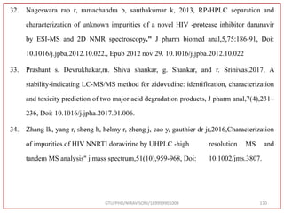 32. Nageswara rao r, ramachandra b, santhakumar k, 2013, RP-HPLC separation and
characterization of unknown impurities of a novel HIV -protease inhibitor darunavir
by ESI-MS and 2D NMR spectroscopy." J pharm biomed anal,5,75:186-91, Doi:
10.1016/j.jpba.2012.10.022., Epub 2012 nov 29. 10.1016/j.jpba.2012.10.022
33. Prashant s. Devrukhakar,m. Shiva shankar, g. Shankar, and r. Srinivas,2017, A
stability-indicating LC-MS/MS method for zidovudine: identification, characterization
and toxicity prediction of two major acid degradation products, J pharm anal,7(4),231–
236, Doi: 10.1016/j.jpha.2017.01.006.
34. Zhang lk, yang r, sheng h, helmy r, zheng j, cao y, gauthier dr jr,2016,Characterization
of impurities of HIV NNRTI doravirine by UHPLC -high resolution MS and
tandem MS analysis" j mass spectrum,51(10),959-968, Doi: 10.1002/jms.3807.
GTU/PHD/NIRAV SONI/189999901009 170
 