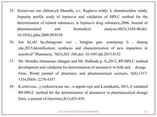 35. Sreenivasa rao chitturi,ch bharathi, a.v. Raghava reddy, k chandrasekhar reddy,
Impurity profile study of lopinavir and validation of HPLC method for the
determination of related substances in lopinavir drug substance,2008, Journal of
pharmaceutical and biomedical analysis,48(5),1430-40,doi:
10.1016/j.jpba.2008.09.0154
36. Jun he,zhi he,changyuan wei , hongjun gao, yuanqiang li , daqing
che,2015,Identification, synthesis and characterization of new impurities in
tenofovir" Pharmazie, 70(5),283–288,doi: 10.1691/ph.2015.4132
37. Mr. Mondhe chintaman chhagan and Mr. Dabhade p. S.,2017, RP-HPLC method
development and validation for determination of atazanavir in bulk and dosage
form, World journal of pharmacy and pharmaceutical sciences, 6(8),1317-
1334,ISSN:-2278-4357
38. K.srinivasu , j.venkateswara rao , n.appala raju and k.mukkanti, 2011,A validated
RP-HPLC method for the determination of atazanavir in pharmaceutical dosage
form, e-journal of chemistry,8(1),453-456.
GTU/PHD/NIRAV SONI/189999901009 171
 