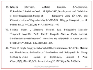 45. Khagga Bhavyasri, V.Murali Balaram, R.Nageswarao,
D.Rambabu,E.Sasikiran Goud, M.Ajitha,2015,Development and Validation
of Forced Degradation Studies of Raltegravir using RP-HPLC and
Characterization of Degradants by LC-MS/MS , Khagga Bhavyasri et al /J.
Pharm. Sci. & Res,7(9),685-689,ISSN:0975-1459
46. Stefania Notari , Emanuele Nicastri, Rita Bellagamba Massimo
Tempestilli Leopoldo Paolo Pucillo Pasquale Narciso ,Paolo Ascenzi,
Simultaneous determination of maraviroc and raltegravir in human plasma
by HPLC‐UV, UBMB Life,61(4),470–475.
47. Veena D. Singh, Sanjay J. Daharwal, 2017,Optimization of RP-HPLC Method
for Simultaneous Estimation of Lamivudine and Raltegravir in Binary
Mixture by Using Design of Experiment, Eurasian J Anal
Chem,12(3),179–195,DOI: https://doi.org/10.12973/ejac.2017.00162a
GTU/PHD/NIRAV SONI/189999901009 174
 