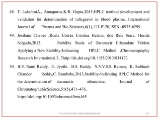 48. T. LakshmiA., Annapurna,K.R. Gupta,2015,HPLC method development and
validation for determination of raltegravir in blood plasma, International
Journal of Pharma and Bio Sciences,6(1),113-P120,ISSN:-0975-6299
49. Josilene Chaves ,Ruela Corrêa Cristina Helena, dos Reis Serra, Herida
Salgado,2013, Stability Study of Darunavir Ethanolate Tablets
Applying a New Stability-Indicating HPLC Method ,Chromatography
Research International,3, 7http://dx.doi.org/10.1155/2013/834173
50. B.V. Rami Reddy, G. Jyothi, B.S. Reddy, N.V.V.S.S. Raman, K. Subhash
Chander Reddy,C. Rambabu,2013,Stability-Indicating HPLC Method for
the determination of darunavir ethanolate, Journal of
ChromatographicScience,51(5),471–476,
https://doi.org/10.1093/chromsci/bms165
GTU/PHD/NIRAV SONI/189999901009 175
 