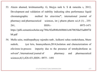53. Aleem ahamed, krishnamurthy. G, bhojya naik h. S & ramesha s, 2012,
Development and validation of stability indicating ultra performance liquid
chromatographic method for etravirine", international journal of
pharmacy and pharmaceutical sciences, int j pharm pharm sci,4 (1) , 255-
261, ISSN:- 0975-1471
https://pdfs.semanticscholar.org/788e/02af840c668b661e467065fda55adb8f7d
b8.pdf
54. Mulla saira, mukhopadhyay rajendra nath , kulkarni suhas ramkrishana, bhure
sudesh, iyer kris, hnansynthesis,2014,Isolation and characterization of
efavirenz in-process impurity due to the presence of tetrahydrofuran as
solvent", International journal of pharmacy and pharmaceutical
sciences,6(1),426-431,ISSN:- 0975 - 1491
GTU/PHD/NIRAV SONI/189999901009 177
 