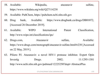 58. Available: Wikipedia, atazanavir sulfate,
https://www.wikidata.org/wiki/Q27114238
59. Available: PubChem, https://pubchem.ncbi.nlm.nih.gov
60. Drug bank, Available: https://www.drugbank.ca/drugs/DB01072,
[Accessed 26 December 2019].
61. Available: WIPO International Patent Classification,
http://www.wipo.int/classifications/ipc/
62. Drugs.com, Atazanavir sulfate, Available:
https://www.drugs.com/monograph/atazanavir-sulfate.html#r238 [Accessed
on 22 May, 2019 ].
63. Piliero PJ. Atazanavir: a novel HIV-1 protease inhibitor. Expert Opin
Investig Drugs. 2002; 11:1295-1301
http://www.ncbi.nlm.nih.gov/pubmed/12225250?dopt=AbstractPlus
GTU/PHD/NIRAV SONI/189999901009 179
 