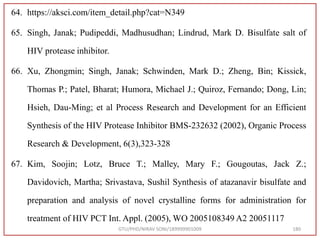 64. https://aksci.com/item_detail.php?cat=N349
65. Singh, Janak; Pudipeddi, Madhusudhan; Lindrud, Mark D. Bisulfate salt of
HIV protease inhibitor.
66. Xu, Zhongmin; Singh, Janak; Schwinden, Mark D.; Zheng, Bin; Kissick,
Thomas P.; Patel, Bharat; Humora, Michael J.; Quiroz, Fernando; Dong, Lin;
Hsieh, Dau-Ming; et al Process Research and Development for an Efficient
Synthesis of the HIV Protease Inhibitor BMS-232632 (2002), Organic Process
Research & Development, 6(3),323-328
67. Kim, Soojin; Lotz, Bruce T.; Malley, Mary F.; Gougoutas, Jack Z.;
Davidovich, Martha; Srivastava, Sushil Synthesis of atazanavir bisulfate and
preparation and analysis of novel crystalline forms for administration for
treatment of HIV PCT Int. Appl. (2005), WO 2005108349 A2 20051117
GTU/PHD/NIRAV SONI/189999901009 180
 