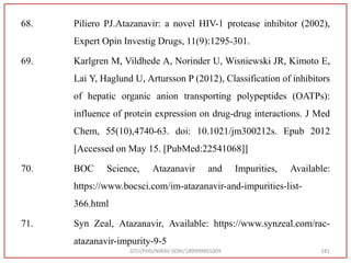 68. Piliero PJ.Atazanavir: a novel HIV-1 protease inhibitor (2002),
Expert Opin Investig Drugs, 11(9):1295-301.
69. Karlgren M, Vildhede A, Norinder U, Wisniewski JR, Kimoto E,
Lai Y, Haglund U, Artursson P (2012), Classification of inhibitors
of hepatic organic anion transporting polypeptides (OATPs):
influence of protein expression on drug-drug interactions. J Med
Chem, 55(10),4740-63. doi: 10.1021/jm300212s. Epub 2012
[Accessed on May 15. [PubMed:22541068]]
70. BOC Science, Atazanavir and Impurities, Available:
https://www.bocsci.com/im-atazanavir-and-impurities-list-
366.html
71. Syn Zeal, Atazanavir, Available: https://www.synzeal.com/rac-
atazanavir-impurity-9-5
GTU/PHD/NIRAV SONI/189999901009 181
 