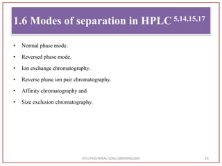 1.6 Modes of separation in HPLC 5,14,15,17
• Normal phase mode.
• Reversed phase mode.
• Ion exchange chromatography.
• Reverse phase ion pair chromatography.
• Affinity chromatography and
• Size exclusion chromatography.
GTU/PHD/NIRAV SONI/189999901009 19
 