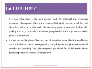 1.6.1 RP- HPLC
 Reversed phase mode is the most popular mode for analytical and preparative
separations of compound of interest in chemical, biological, pharmaceutical, food and
biomedical sciences. In this mode, the stationary phase is non polar hydrophobic
packing with octyl or octadecyl functional group bonded to silica gel and the mobile
phase is polar solvent.
 An aqueous mobile phase allows the use of secondary solute chemical equilibrium
(such as ionization control, ion suppression, ion pairing and complexation) to control
retention and selectivity. The polar compound gets eluted first in this mode and non
polar compounds are retained for longer time.
GTU/PHD/NIRAV SONI/189999901009 20
 
