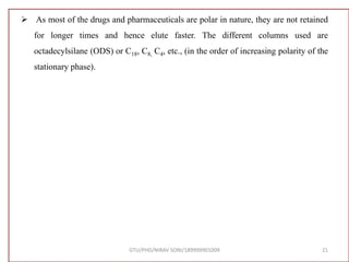  As most of the drugs and pharmaceuticals are polar in nature, they are not retained
for longer times and hence elute faster. The different columns used are
octadecylsilane (ODS) or C18, C8, C4, etc., (in the order of increasing polarity of the
stationary phase).
GTU/PHD/NIRAV SONI/189999901009 21
 