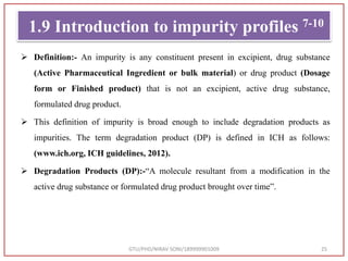 1.9 Introduction to impurity profiles 7-10
 Definition:- An impurity is any constituent present in excipient, drug substance
(Active Pharmaceutical Ingredient or bulk material) or drug product (Dosage
form or Finished product) that is not an excipient, active drug substance,
formulated drug product.
 This definition of impurity is broad enough to include degradation products as
impurities. The term degradation product (DP) is defined in ICH as follows:
(www.ich.org, ICH guidelines, 2012).
 Degradation Products (DP):-“A molecule resultant from a modification in the
active drug substance or formulated drug product brought over time”.
GTU/PHD/NIRAV SONI/189999901009 25
 