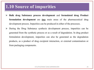 1.10 Source of impurities
 Bulk drug Substance process development and formulated drug Product
formulation development are two main areas of the pharmaceutical drug
development process. Impurities can be produced in either of the processes.
 During the Drug Substance synthesis development process, impurities can be
generated from the synthetic process or as a result of degradation. In drug product
formulation development, impurities can also be generated as the degradation
products, as a product of drug excipient interaction, or external contamination or
from packaging components.
GTU/PHD/NIRAV SONI/189999901009 26
 