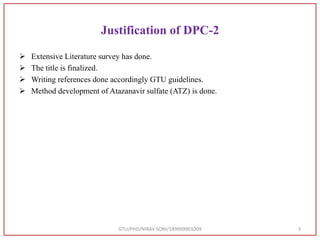 Justification of DPC-2
 Extensive Literature survey has done.
 The title is finalized.
 Writing references done accordingly GTU guidelines.
 Method development of Atazanavir sulfate (ATZ) is done.
GTU/PHD/NIRAV SONI/189999901009 3
 