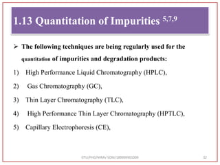  The following techniques are being regularly used for the
quantitation of impurities and degradation products:
1) High Performance Liquid Chromatography (HPLC),
2) Gas Chromatography (GC),
3) Thin Layer Chromatography (TLC),
4) High Performance Thin Layer Chromatography (HPTLC),
5) Capillary Electrophoresis (CE),
GTU/PHD/NIRAV SONI/189999901009 32
1.13 Quantitation of Impurities 5,7,9
 