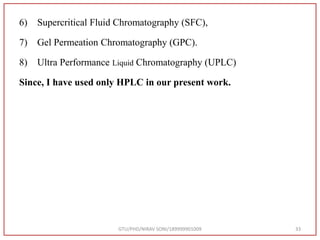 6) Supercritical Fluid Chromatography (SFC),
7) Gel Permeation Chromatography (GPC).
8) Ultra Performance Liquid Chromatography (UPLC)
Since, I have used only HPLC in our present work.
GTU/PHD/NIRAV SONI/189999901009 33
 