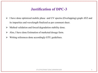 Justification of DPC-3
 I have done optimized mobile phase and UV spectra (Overlapping) graph ATZ and
its impurities and wavelength finalized as per comment sheet.
 Method validation and forced degradation stability done.
 Also, I have done Estimation of marketed dosage form.
 Writing references done accordingly GTU guidelines.
GTU/PHD/NIRAV SONI/189999901009 5
 