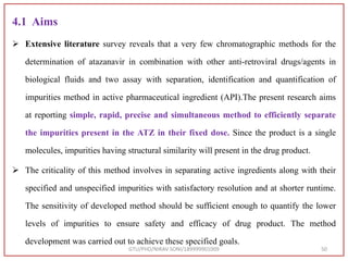 4.1 Aims
 Extensive literature survey reveals that a very few chromatographic methods for the
determination of atazanavir in combination with other anti-retroviral drugs/agents in
biological fluids and two assay with separation, identification and quantification of
impurities method in active pharmaceutical ingredient (API).The present research aims
at reporting simple, rapid, precise and simultaneous method to efficiently separate
the impurities present in the ATZ in their fixed dose. Since the product is a single
molecules, impurities having structural similarity will present in the drug product.
 The criticality of this method involves in separating active ingredients along with their
specified and unspecified impurities with satisfactory resolution and at shorter runtime.
The sensitivity of developed method should be sufficient enough to quantify the lower
levels of impurities to ensure safety and efficacy of drug product. The method
development was carried out to achieve these specified goals.
GTU/PHD/NIRAV SONI/189999901009 50
 