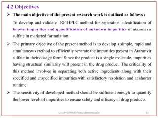 4.2 Objectives
 The main objective of the present research work is outlined as follows :
To develop and validate RP-HPLC method for separation, identification of
known impurities and quantification of unknown impurities of atazanavir
sulfate in marketed formulation.
 The primary objective of the present method is to develop a simple, rapid and
simultaneous method to efficiently separate the impurities present in Atazanvir
sulfate in their dosage form. Since the product is a single molecule, impurities
having structural similarity will present in the drug product. The criticality of
this method involves in separating both active ingredients along with their
specified and unspecified impurities with satisfactory resolution and at shorter
runtime.
 The sensitivity of developed method should be sufficient enough to quantify
the lower levels of impurities to ensure safety and efficacy of drug products.
GTU/PHD/NIRAV SONI/189999901009 51
 