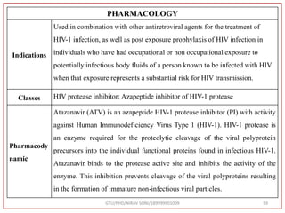 GTU/PHD/NIRAV SONI/189999901009 59
PHARMACOLOGY
Indications
Used in combination with other antiretroviral agents for the treatment of
HIV-1 infection, as well as post exposure prophylaxis of HIV infection in
individuals who have had occupational or non occupational exposure to
potentially infectious body fluids of a person known to be infected with HIV
when that exposure represents a substantial risk for HIV transmission.
Classes HIV protease inhibitor; Azapeptide inhibitor of HIV-1 protease
Pharmacody
namic
Atazanavir (ATV) is an azapeptide HIV-1 protease inhibitor (PI) with activity
against Human Immunodeficiency Virus Type 1 (HIV-1). HIV-1 protease is
an enzyme required for the proteolytic cleavage of the viral polyprotein
precursors into the individual functional proteins found in infectious HIV-1.
Atazanavir binds to the protease active site and inhibits the activity of the
enzyme. This inhibition prevents cleavage of the viral polyproteins resulting
in the formation of immature non-infectious viral particles.
 