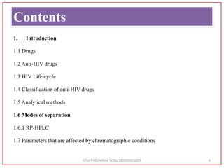 Contents
GTU/PHD/NIRAV SONI/189999901009 6
1. Introduction
1.1 Drugs
1.2 Anti-HIV drugs
1.3 HIV Life cycle
1.4 Classification of anti-HIV drugs
1.5 Analytical methods
1.6 Modes of separation
1.6.1 RP-HPLC
1.7 Parameters that are affected by chromatographic conditions
 