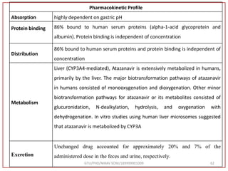 Pharmacokinetic Profile
Absorption highly dependent on gastric pH
Protein binding 86% bound to human serum proteins (alpha-1-acid glycoprotein and
albumin). Protein binding is independent of concentration
Distribution
86% bound to human serum proteins and protein binding is independent of
concentration
Metabolism
Liver (CYP3A4-mediated), Atazanavir is extensively metabolized in humans,
primarily by the liver. The major biotransformation pathways of atazanavir
in humans consisted of monooxygenation and dioxygenation. Other minor
biotransformation pathways for atazanavir or its metabolites consisted of
glucuronidation, N-dealkylation, hydrolysis, and oxygenation with
dehydrogenation. In vitro studies using human liver microsomes suggested
that atazanavir is metabolized by CYP3A
Excretion
Unchanged drug accounted for approximately 20% and 7% of the
administered dose in the feces and urine, respectively.
GTU/PHD/NIRAV SONI/189999901009 62
 