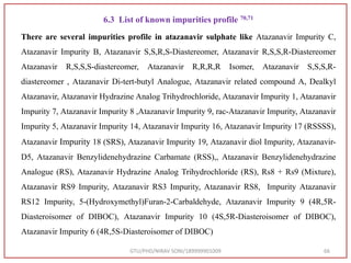6.3 List of known impurities profile 70,71
There are several impurities profile in atazanavir sulphate like Atazanavir Impurity C,
Atazanavir Impurity B, Atazanavir S,S,R,S-Diastereomer, Atazanavir R,S,S,R-Diastereomer
Atazanavir R,S,S,S-diastereomer, Atazanavir R,R,R,R Isomer, Atazanavir S,S,S,R-
diastereomer , Atazanavir Di-tert-butyl Analogue, Atazanavir related compound A, Dealkyl
Atazanavir, Atazanavir Hydrazine Analog Trihydrochloride, Atazanavir Impurity 1, Atazanavir
Impurity 7, Atazanavir Impurity 8 ,Atazanavir Impurity 9, rac-Atazanavir Impurity, Atazanavir
Impurity 5, Atazanavir Impurity 14, Atazanavir Impurity 16, Atazanavir Impurity 17 (RSSSS),
Atazanavir Impurity 18 (SRS), Atazanavir Impurity 19, Atazanavir diol Impurity, Atazanavir-
D5, Atazanavir Benzylidenehydrazine Carbamate (RSS),, Atazanavir Benzylidenehydrazine
Analogue (RS), Atazanavir Hydrazine Analog Trihydrochloride (RS), Rs8 + Rs9 (Mixture),
Atazanavir RS9 Impurity, Atazanavir RS3 Impurity, Atazanavir RS8, Impurity Atazanavir
RS12 Impurity, 5-(Hydroxymethyl)Furan-2-Carbaldehyde, Atazanavir Impurity 9 (4R,5R-
Diasteroisomer of DIBOC), Atazanavir Impurity 10 (4S,5R-Diasteroisomer of DIBOC),
Atazanavir Impurity 6 (4R,5S-Diasteroisomer of DIBOC)
GTU/PHD/NIRAV SONI/189999901009 66
 