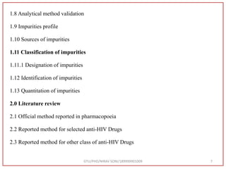 1.8 Analytical method validation
1.9 Impurities profile
1.10 Sources of impurities
1.11 Classification of impurities
1.11.1 Designation of impurities
1.12 Identification of impurities
1.13 Quantitation of impurities
2.0 Literature review
2.1 Official method reported in pharmacopoeia
2.2 Reported method for selected anti-HIV Drugs
2.3 Reported method for other class of anti-HIV Drugs
GTU/PHD/NIRAV SONI/189999901009 7
 
