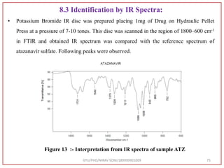 8.3 Identification by IR Spectra:
• Potassium Bromide IR disc was prepared placing 1mg of Drug on Hydraulic Pellet
Press at a pressure of 7-10 tones. This disc was scanned in the region of 1800–600 cm-1
in FTIR and obtained IR spectrum was compared with the reference spectrum of
atazanavir sulfate. Following peaks were observed.
GTU/PHD/NIRAV SONI/189999901009 75
Figure 13 :- Interpretation from IR spectra of sample ATZ
 