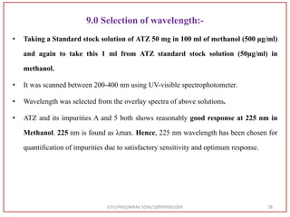 9.0 Selection of wavelength:-
• Taking a Standard stock solution of ATZ 50 mg in 100 ml of methanol (500 μg/ml)
and again to take this 1 ml from ATZ standard stock solution (50μg/ml) in
methanol.
• It was scanned between 200-400 nm using UV-visible spectrophotometer.
• Wavelength was selected from the overlay spectra of above solutions.
• ATZ and its impurities A and 5 both shows reasonably good response at 225 nm in
Methanol. 225 nm is found as λmax. Hence, 225 nm wavelength has been chosen for
quantification of impurities due to satisfactory sensitivity and optimum response.
GTU/PHD/NIRAV SONI/189999901009 78
 